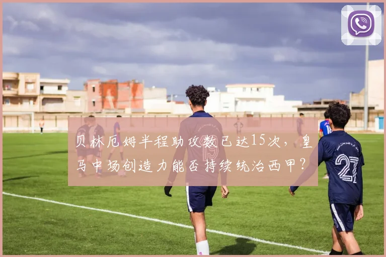 贝林厄姆半程助攻数已达15次，皇马中场创造力能否持续统治西甲？