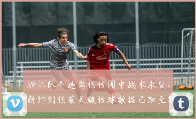 浙江队乔迪离任传闻中战术未变,新帅到任前关键传球数据已跌至联赛倒数