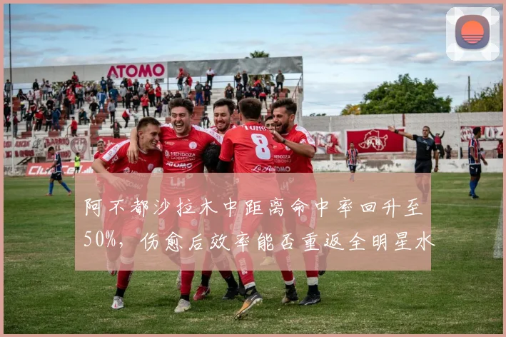 阿不都沙拉木中距离命中率回升至50%，伤愈后效率能否重返全明星水准？