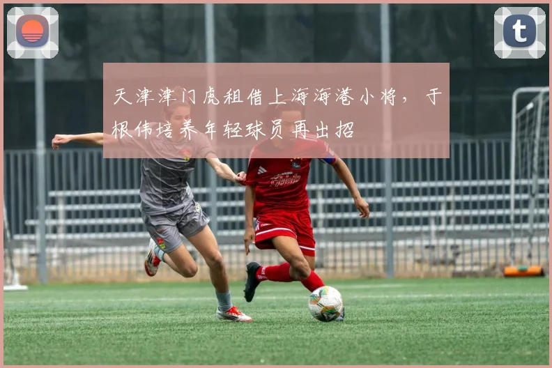 天津津门虎租借上海海港小将,于根伟培养年轻球员再出招
