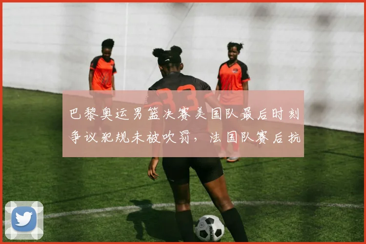 巴黎奥运男篮决赛美国队最后时刻争议犯规未被吹罚，法国队赛后抗议
